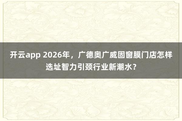 开云app 2026年，广德奥广威固窗膜门店怎样选址智力引颈行业新潮水？