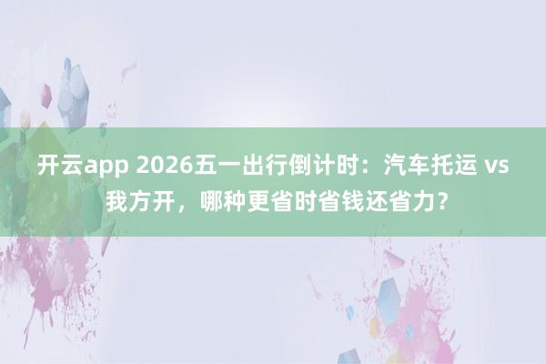 开云app 2026五一出行倒计时：汽车托运 vs 我方开，哪种更省时省钱还省力？