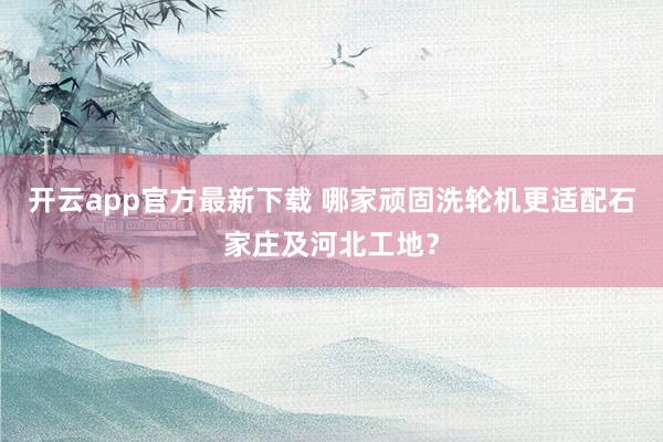 开云app官方最新下载 哪家顽固洗轮机更适配石家庄及河北工地？