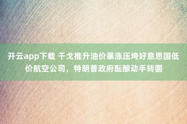 开云app下载 干戈推升油价暴涨压垮好意思国低价航空公司，特朗普政府酝酿动手转圜