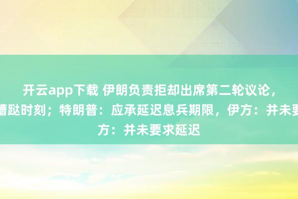 开云app下载 伊朗负责拒却出席第二轮议论，称老到蹧跶时刻；特朗普：应承延迟息兵期限，伊方：并未要求延迟
