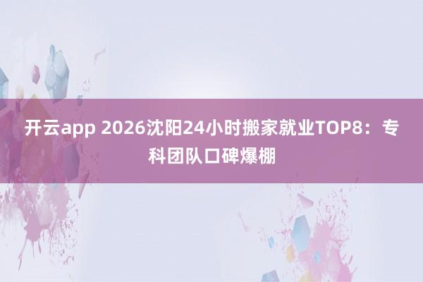 开云app 2026沈阳24小时搬家就业TOP8：专科团队口碑爆棚