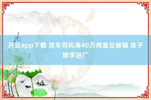 开云app下载 货车司机凑40万搏复旦被骗 孩子辍学进厂