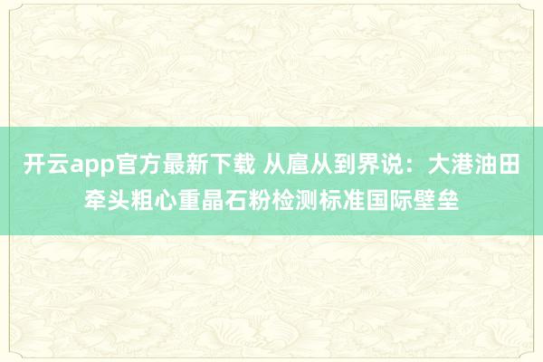 开云app官方最新下载 从扈从到界说：大港油田牵头粗心重晶石粉检测标准国际壁垒