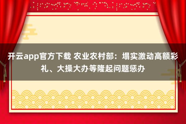 开云app官方下载 农业农村部：塌实激动高额彩礼、大操大办等隆起问题惩办
