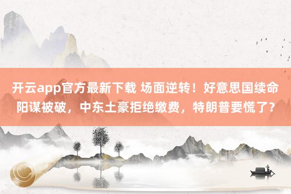 开云app官方最新下载 场面逆转！好意思国续命阳谋被破，中东土豪拒绝缴费，特朗普要慌了？