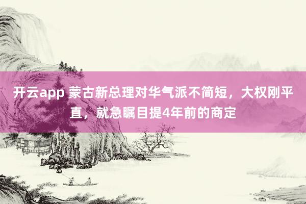 开云app 蒙古新总理对华气派不简短，大权刚平直，就急瞩目提4年前的商定
