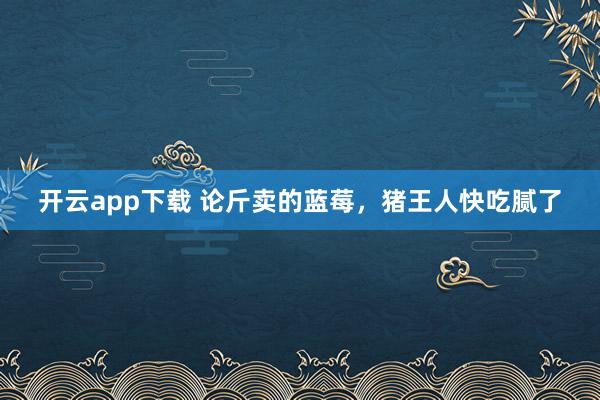 开云app下载 论斤卖的蓝莓，猪王人快吃腻了