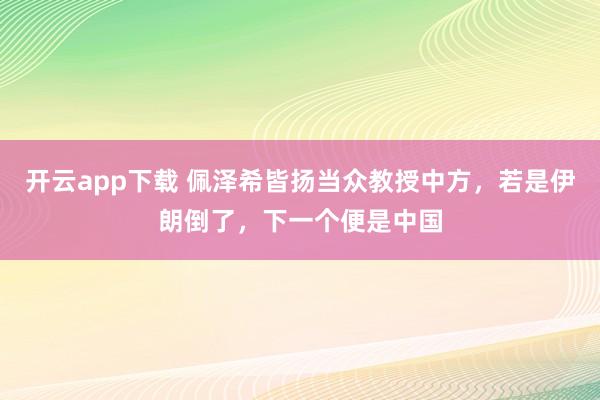 开云app下载 佩泽希皆扬当众教授中方，若是伊朗倒了，下一个便是中国