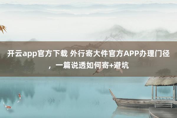 开云app官方下载 外行寄大件官方APP办理门径，一篇说透如何寄+避坑