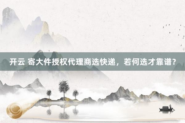 开云 寄大件授权代理商选快递，若何选才靠谱？