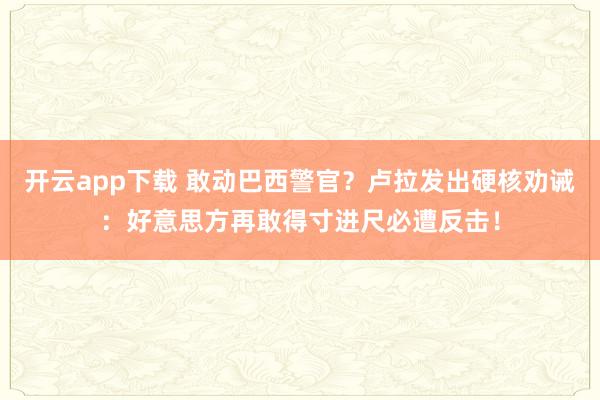 开云app下载 敢动巴西警官？卢拉发出硬核劝诫：好意思方再敢得寸进尺必遭反击！
