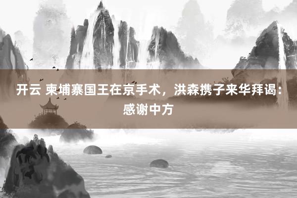 开云 柬埔寨国王在京手术，洪森携子来华拜谒：感谢中方