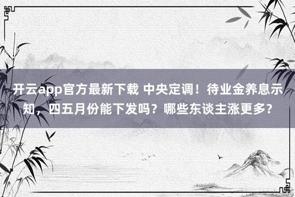 开云app官方最新下载 中央定调！待业金养息示知，四五月份能下发吗？哪些东谈主涨更多？
