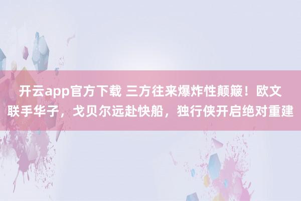 开云app官方下载 三方往来爆炸性颠簸！欧文联手华子，戈贝尔远赴快船，独行侠开启绝对重建