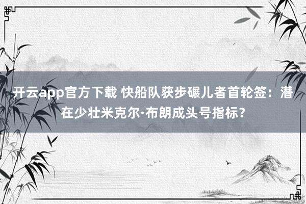 开云app官方下载 快船队获步碾儿者首轮签：潜在少壮米克尔·布朗成头号指标？