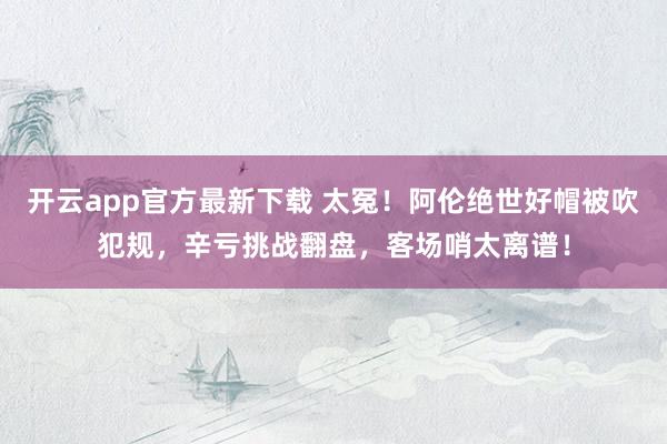 开云app官方最新下载 太冤！阿伦绝世好帽被吹犯规，辛亏挑战翻盘，客场哨太离谱！