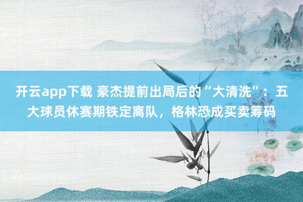 开云app下载 豪杰提前出局后的“大清洗”：五大球员休赛期铁定离队，格林恐成买卖筹码