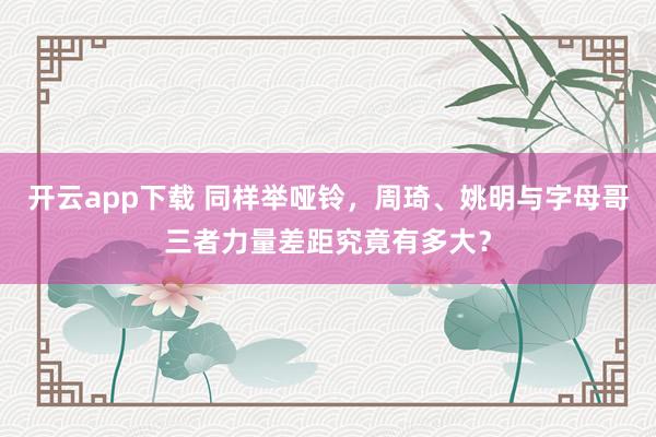 开云app下载 同样举哑铃，周琦、姚明与字母哥三者力量差距究竟有多大？
