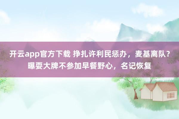 开云app官方下载 挣扎许利民惩办，麦基离队？曝耍大牌不参加早餐野心，名记恢复