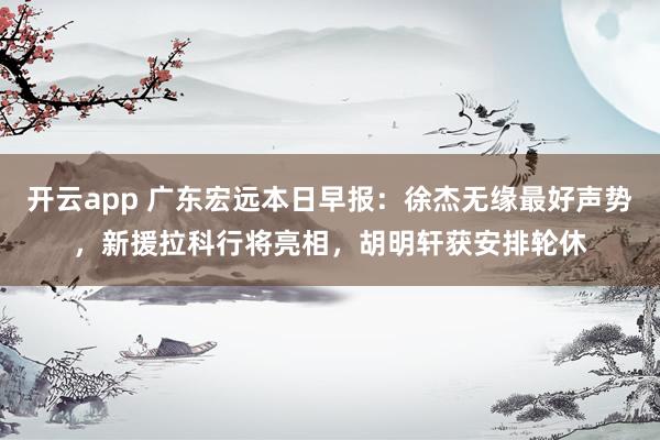 开云app 广东宏远本日早报：徐杰无缘最好声势，新援拉科行将亮相，胡明轩获安排轮休