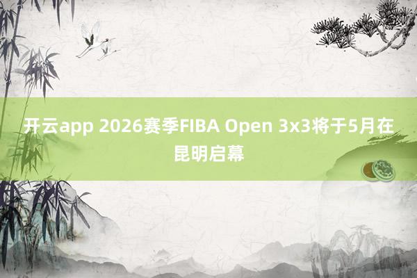 开云app 2026赛季FIBA Open 3x3将于5月在昆明启幕