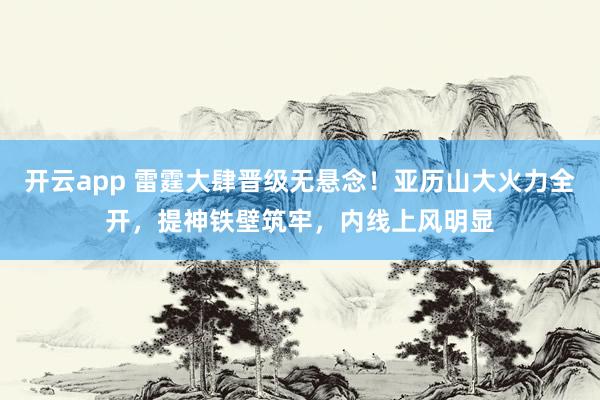 开云app 雷霆大肆晋级无悬念！亚历山大火力全开，提神铁壁筑牢，内线上风明显