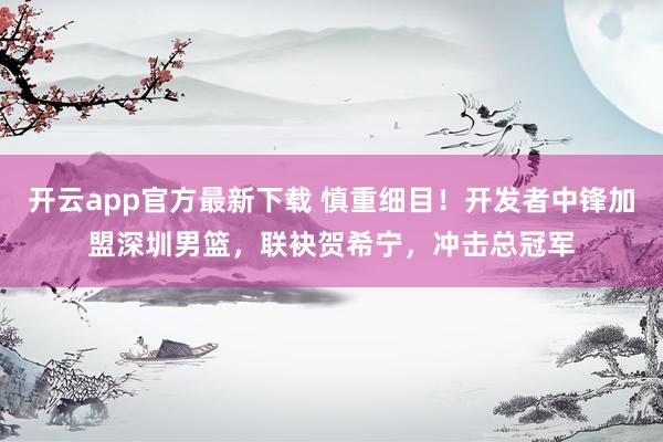 开云app官方最新下载 慎重细目！开发者中锋加盟深圳男篮，联袂贺希宁，冲击总冠军