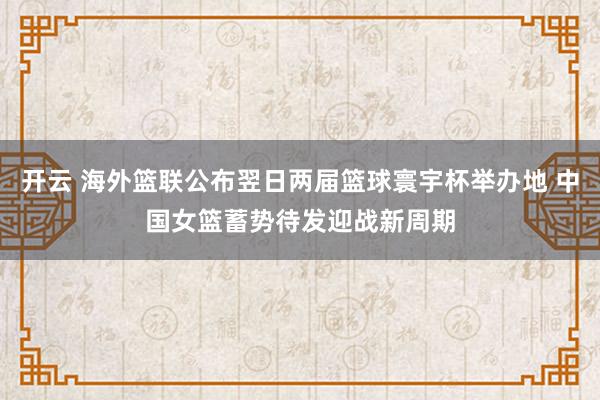 开云 海外篮联公布翌日两届篮球寰宇杯举办地 中国女篮蓄势待发迎战新周期