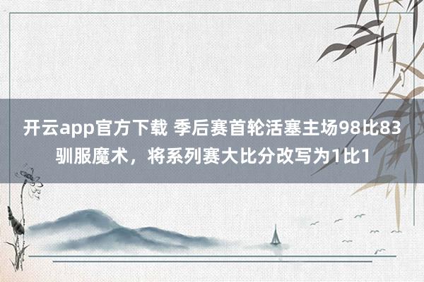 开云app官方下载 季后赛首轮活塞主场98比83驯服魔术，将系列赛大比分改写为1比1