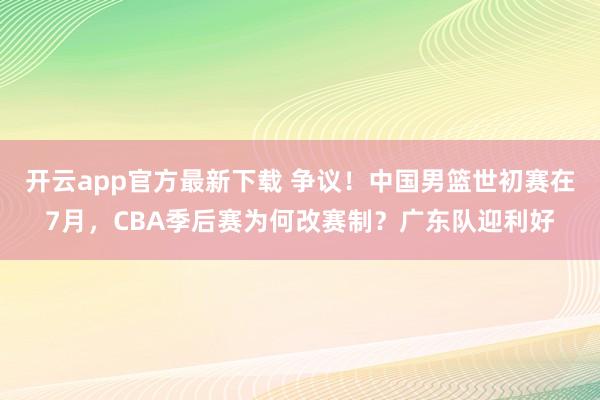 开云app官方最新下载 争议！中国男篮世初赛在7月，CBA季后赛为何改赛制？广东队迎利好