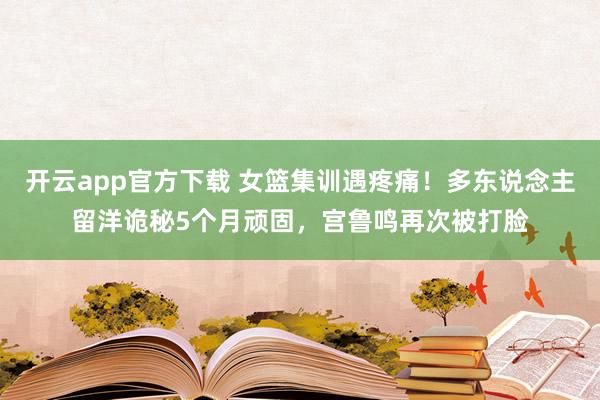 开云app官方下载 女篮集训遇疼痛！多东说念主留洋诡秘5个月顽固，宫鲁鸣再次被打脸