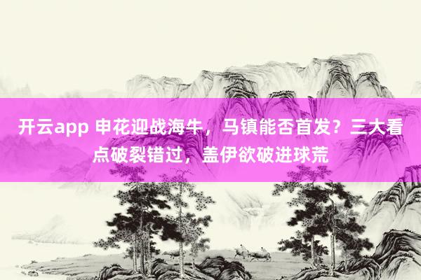 开云app 申花迎战海牛，马镇能否首发？三大看点破裂错过，盖伊欲破进球荒