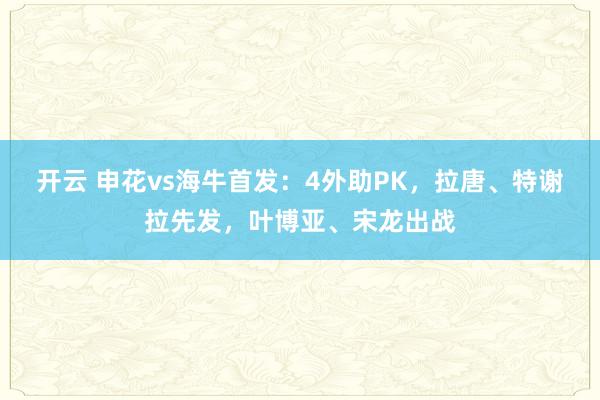 开云 申花vs海牛首发：4外助PK，拉唐、特谢拉先发，叶博亚、宋龙出战