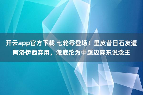 开云app官方下载 七轮零登场！里皮昔日石友遭阿洛伊西弃用，澈底沦为中超边际东说念主