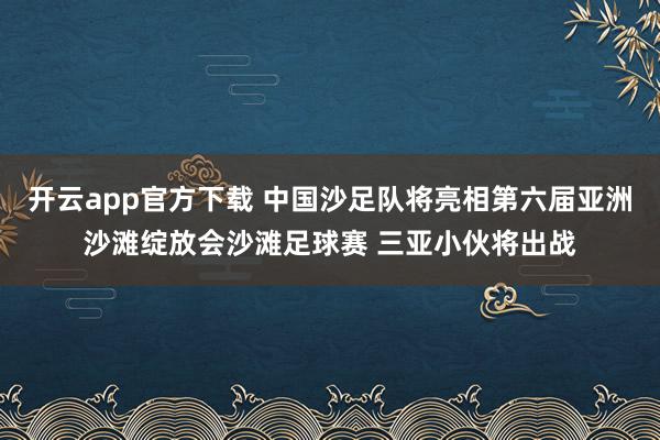 开云app官方下载 中国沙足队将亮相第六届亚洲沙滩绽放会沙滩足球赛 三亚小伙将出战