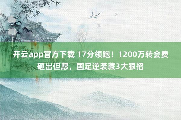 开云app官方下载 17分领跑！1200万转会费砸出但愿，国足逆袭藏3大狠招