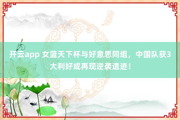 开云app 女篮天下杯与好意思同组，中国队获3大利好或再现逆袭遗迹！