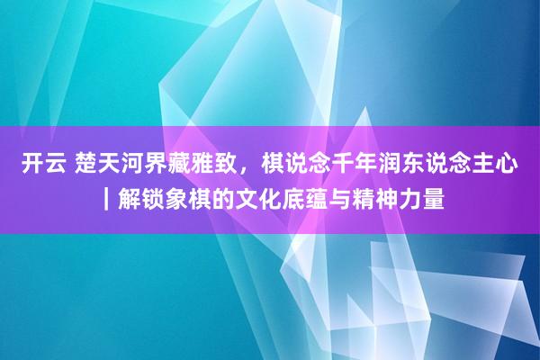 开云 楚天河界藏雅致，棋说念千年润东说念主心｜解锁象棋的文化底蕴与精神力量