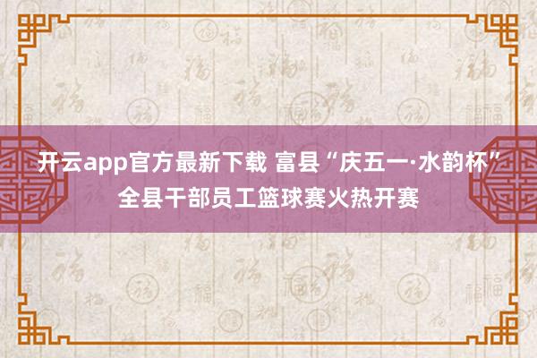 开云app官方最新下载 富县“庆五一·水韵杯”全县干部员工篮球赛火热开赛