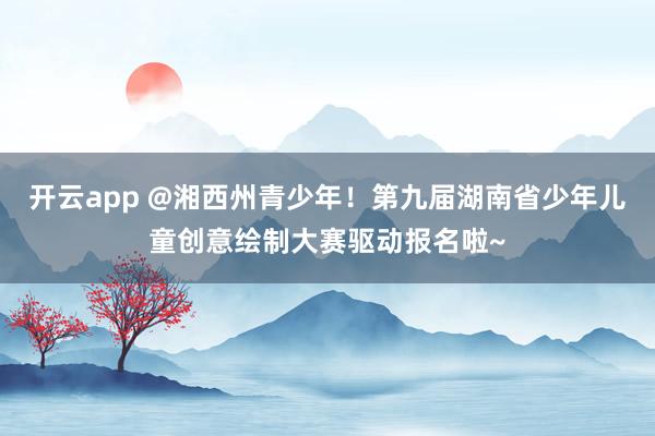 开云app @湘西州青少年！第九届湖南省少年儿童创意绘制大赛驱动报名啦~