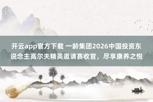 开云app官方下载 一龄集团2026中国投资东说念主高尔夫精英邀请赛收官，尽享康养之悦