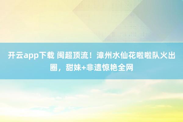 开云app下载 闽超顶流！漳州水仙花啦啦队火出圈，甜妹+非遗惊艳全网