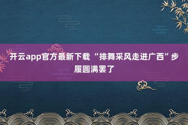 开云app官方最新下载 “排舞采风走进广西”步履圆满罢了