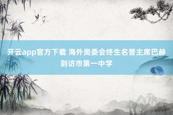 开云app官方下载 海外奥委会终生名誉主席巴赫到访市第一中学