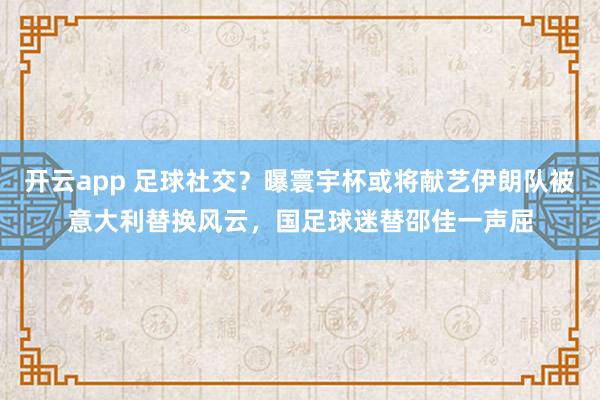 开云app 足球社交？曝寰宇杯或将献艺伊朗队被意大利替换风云，国足球迷替邵佳一声屈