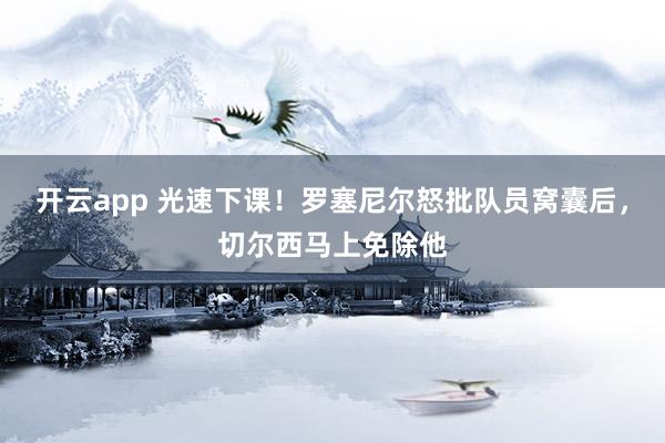 开云app 光速下课！罗塞尼尔怒批队员窝囊后，切尔西马上免除他