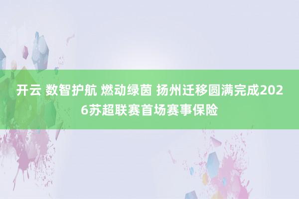 开云 数智护航 燃动绿茵 扬州迁移圆满完成2026苏超联赛首场赛事保险