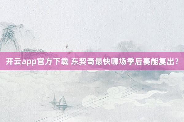 开云app官方下载 东契奇最快哪场季后赛能复出？