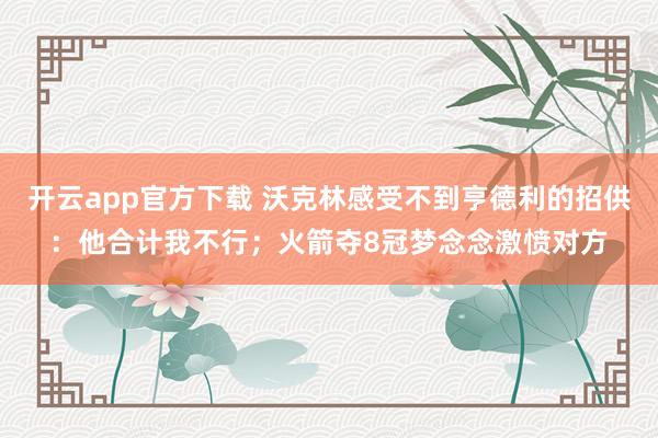 开云app官方下载 沃克林感受不到亨德利的招供：他合计我不行；火箭夺8冠梦念念激愤对方